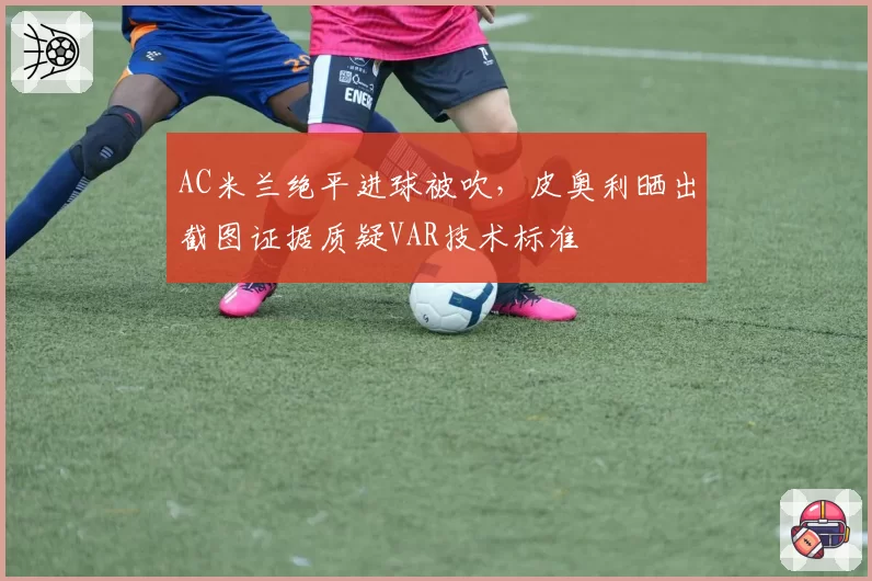 AC米兰绝平进球被吹，皮奥利晒出截图证据质疑VAR技术标准