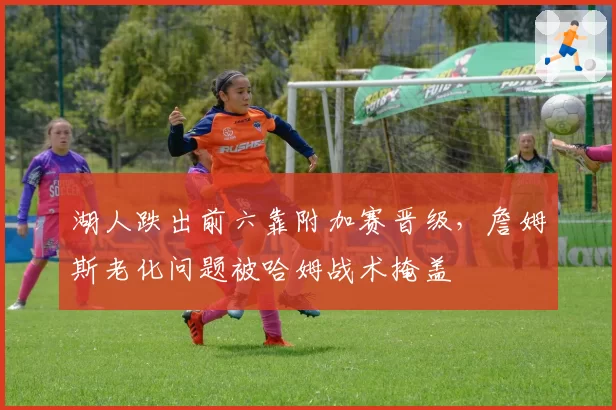 湖人跌出前六靠附加赛晋级,詹姆斯老化问题被哈姆战术掩盖