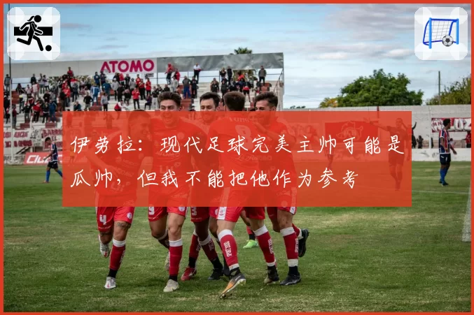 伊劳拉:现代足球完美主帅可能是瓜帅,但我不能把他作为参考