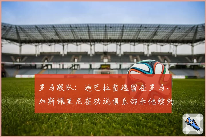 罗马跟队：迪巴拉首选留在罗马，加斯佩里尼在劝说俱乐部和他续约