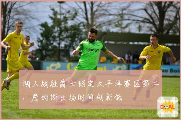 湖人战胜爵士锁定太平洋赛区第二，詹姆斯出场时间创新低