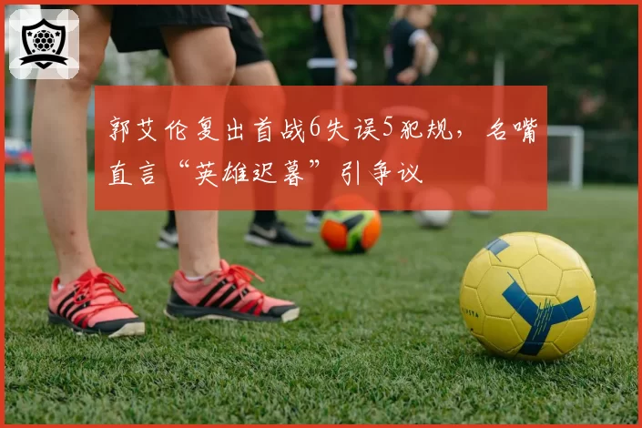 郭艾伦复出首战6失误5犯规，名嘴直言“英雄迟暮”引争议