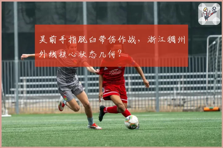 吴前手指脱臼带伤作战，浙江稠州外线核心状态几何？